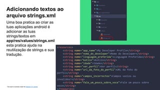 This work is licensed under the Apache 2.0 License
Uma boa pratica ao criar as
tuas aplicações android é
adicionar as tuas
strings/textos em
app/res/values/strings.xml
esta pratica ajuda na
reutilização de strings e sua
tradução.
Adicionando textos ao
arquivo strings.xml
<resources>
<string name="app_name">My Developer Profile</string>
<string name="nome_do_developer">Nome do Developer</string>
<string name="linguagem_preferida">Linguagem Preferida</string>
<string name="kotlin">Kotlin</string>
<string name="idade">Idade</string>
<string name="ver_perfil">Ver perfil</string>
<string name="url_da_foto_do_perfil">URL da foto do
perfil</string>
<string name="campos_incorrectos">Campos vazios ou
invalidos!</string>
<string name="fale_um_pouco_sobre_voce">Fale um pouco sobre
voce</string>
</resources>
 