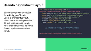 This work is licensed under the Apache 2.0 License
Edite o código xml do layout
da activity_perfil.xml.
Use o ConstraintLayout,
para colocar os componentes
da sua tela/ as suas views.
No ConstraintLayout, as views
devem apoiar-se em outras
views.
Usando o ConstraintLayout
<?xml version="1.0" encoding="utf-8"?>
<androidx.constraintlayout.widget.ConstraintLayout
xmlns:android="http://schemas.android.com/apk/res/android"
xmlns:app="http://schemas.android.com/apk/res-auto"
xmlns:tools="http://schemas.android.com/tools"
android:layout_width="match_parent"
android:layout_height="match_parent"
tools:context=".activities.PerfilActivity">
// CODIGO DAS VIEWS, NAS PROXIMAS PAGINAS
</androidx.constraintlayout.widget.ConstraintLayout>
 