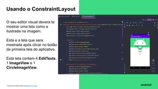 This work is licensed under the Apache 2.0 License
O seu editor visual devera te
mostrar uma tela como a
ilustrada na imagem.
Esta e a tela que sera
mostrada após clicar no botão
da primeira tela do aplicativo.
Esta tela contem 4 EditTexts,
1 ImageView e 1
CircleImageView.
Usando o ConstraintLayout
 