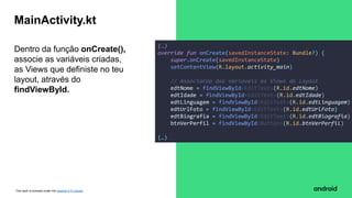 This work is licensed under the Apache 2.0 License
Dentro da função onCreate(),
associe as variáveis criadas,
as Views que definiste no teu
layout, através do
findViewById.
MainActivity.kt
(…)
override fun onCreate(savedInstanceState: Bundle?) {
super.onCreate(savedInstanceState)
setContentView(R.layout.activity_main)
// Associacao das variaveis as Views do Layout
edtNome = findViewById<EditText>(R.id.edtNome)
edtIdade = findViewById<EditText>(R.id.edtIdade)
edtLinguagem = findViewById<EditText>(R.id.edtLinguagem)
edtUrlFoto = findViewById<EditText>(R.id.edtUrlFoto)
edtBiografia = findViewById<EditText>(R.id.edtBiografia)
btnVerPerfil = findViewById<Button>(R.id.btnVerPerfil)
(…)
 