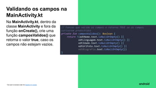 This work is licensed under the Apache 2.0 License
Na MainActivity.kt, dentro da
classe MainActivity e fora da
função onCreate(), crie uma
função camposValidos() que
retorna o valor true, caso os
campos não estejam vazios.
Validando os campos na
MainActivity.kt
// Funcao que valida os campos e retorna TRUE se os campos
estiverem preenchidos
private fun camposValidos(): Boolean {
return !(edtNome.text.isNullOrEmpty() ||
edtLinguagem.text.isNullOrEmpty() ||
edtIdade.text.isNullOrEmpty() ||
edtUrlFoto.text.isNullOrEmpty() ||
edtBiografia.text.isNullOrEmpty())
}
 