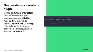 This work is licensed under the Apache 2.0 License
Dentro da função onCreate(),
“escute” os eventos que
acontecem sobre o Botão
“ver perfil”, através do
método setOnClickListener()
chamado sobre a variável
associada ao botão, isto é, a
variável btnVerPerfil.
Responde aos evento do
clique
// Responde aos evento do clique no botao "btnVerPerfil"
btnVerPerfil.setOnClickListener {
(…)
}
 