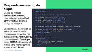 This work is licensed under the Apache 2.0 License
Dentro do método
setOnClickListener()
chamado sobre a variável
btnVerPerfil, adicione o
código na imagem.
Basicamente, ele verifica se
todos os campos estão
preenchidos, caso sim, ele
inicia a activity PerfilActivity
com um objecto Developer
como EXTRA. Caso não, ele
mostra uma mensagem de
erro usando o Toast.
Responde aos evento do
clique // Verifica se os campos estao preenchidos
if (camposValidos()) {
// Busca os valores inseridos pelo usuario nos campos
val nome = edtNome.text.toString()
val linguagem = edtLinguagem.text.toString()
val idade = edtIdade.text.toString().toInt()
val foto = edtUrlFoto.text.toString()
val biografia = edtBiografia.text.toString()
// Cria um novo objecto "Developer" com os valores dos campos
val developer = Developer(nome, linguagem, idade, foto, biografia)
val intent = Intent(this, PerfilActivity::class.java)
intent.putExtra("developer", developer) // Adiciona o objecto developer ao Intent
startActivity(intent)
} else {
// Mostra uma mensagem de erro
Toast.makeText(
applicationContext,
getString(R.string.campos_incorrectos),
Toast.LENGTH_SHORT
).show()
}
 