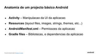 This work is licensed under the Apache 2.0 License
● Activity – Manipulacao da UI da aplicacao
● Resources (layout files, images, strings, themes, etc...)
● AndroidManifest.xml – Permissoes da aplicacao
● Gradle files – Bibliotecas, e dependencias da aplicacao
Anatomia de um projecto básico Android
 
