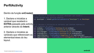 This work is licensed under the Apache 2.0 License
Dentro da função onCreate()
1. Declare e inicialize a
variável que receberá o
EXTRA passado pela activity
anterior através do Intent.
2. Declare e inicialize as
variáveis que referenciam os
elementos/views do teu
layout.
PerfilActivity
// 1. Declara e inicializa a variavel developer que recebe o
EXTRA passado pela activity anterior
val developer = intent.getSerializableExtra("developer") as Developer
// 2. Declara e inicializa as variaveis que fazerem referencias
aos elementos do layout
val txtNome = findViewById<TextView>(R.id.txtNome)
val txtIdade = findViewById<TextView>(R.id.txtIdade)
val txtLinguagem = findViewById<TextView>(R.id.txtLinguagem)
val txtBiografia = findViewById<TextView>(R.id.txtBiografia)
val imgFotoDeCapa = findViewById<ImageView>(R.id.imgFotoDeCapa)
val imgFotoDePerfil = findViewById<CircleImageView>(R.id.imgFotoDePerfil)
 