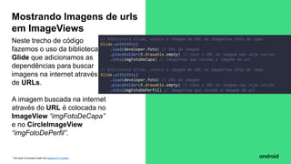 This work is licensed under the Apache 2.0 License
Neste trecho de código
fazemos o uso da biblioteca
Glide que adicionamos as
dependências para buscar
imagens na internet através
de URLs.
A imagem buscada na internet
através do URL é colocada no
ImageView “imgFotoDeCapa”
e no CircleImageView
“imgFotoDePerfil”.
Mostrando Imagens de urls
em ImageViews
// Biblioteca Glide, coloca a imagem do URL na ImageView foto de capa
Glide.with(this)
.load(developer.foto) // URL da imagem
.placeholder(R.drawable.empty) // Caso o URL da imagem nao seja valido
.into(imgFotoDeCapa) // ImageView que recebe a imagem do url
// Biblioteca Glide, coloca a imagem do URL na ImageView foto de capa
Glide.with(this)
.load(developer.foto) // URL da imagem
.placeholder(R.drawable.empty) // Caso o URL da imagem nao seja valido
.into(imgFotoDePerfil) // ImageView que recebe a imagem do url
 