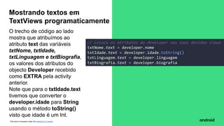 This work is licensed under the Apache 2.0 License
O trecho de código ao lado
mostra que atribuímos ao
atributo text das variáveis
txtNome, txtIdade,
txtLinguagem e txtBiografia,
os valores dos atributos do
objecto Developer recebido
como EXTRA pela activity
anterior.
Note que para o txtIdade.text
tivemos que converter o
developer.idade para String
usando o método toString()
visto que idade é um Int.
Mostrando textos em
TextViews programaticamente
// Coloca os atributos do developer nas suas devidas views
txtNome.text = developer.nome
txtIdade.text = developer.idade.toString()
txtLinguagem.text = developer.linguagem
txtBiografia.text = developer.biografia
 