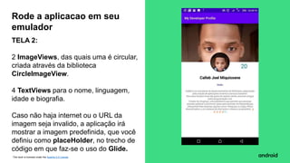 This work is licensed under the Apache 2.0 License
TELA 2:
2 ImageViews, das quais uma é circular,
criada através da biblioteca
CircleImageView.
4 TextViews para o nome, linguagem,
idade e biografia.
Caso não haja internet ou o URL da
imagem seja invalido, a aplicação irá
mostrar a imagem predefinida, que você
definiu como placeHolder, no trecho de
código em que faz-se o uso do Glide.
Rode a aplicacao em seu
emulador
 