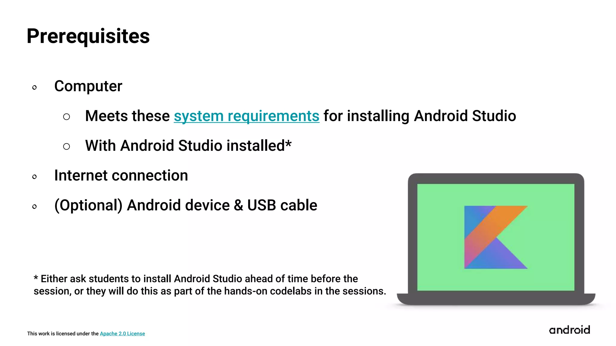 This work is licensed under the Apache 2.0 License
Prerequisites
० Computer
○ Meets these system requirements for installing Android Studio
○ With Android Studio installed*
० Internet connection
० (Optional) Android device & USB cable
* Either ask students to install Android Studio ahead of time before the
session, or they will do this as part of the hands-on codelabs in the sessions.
 