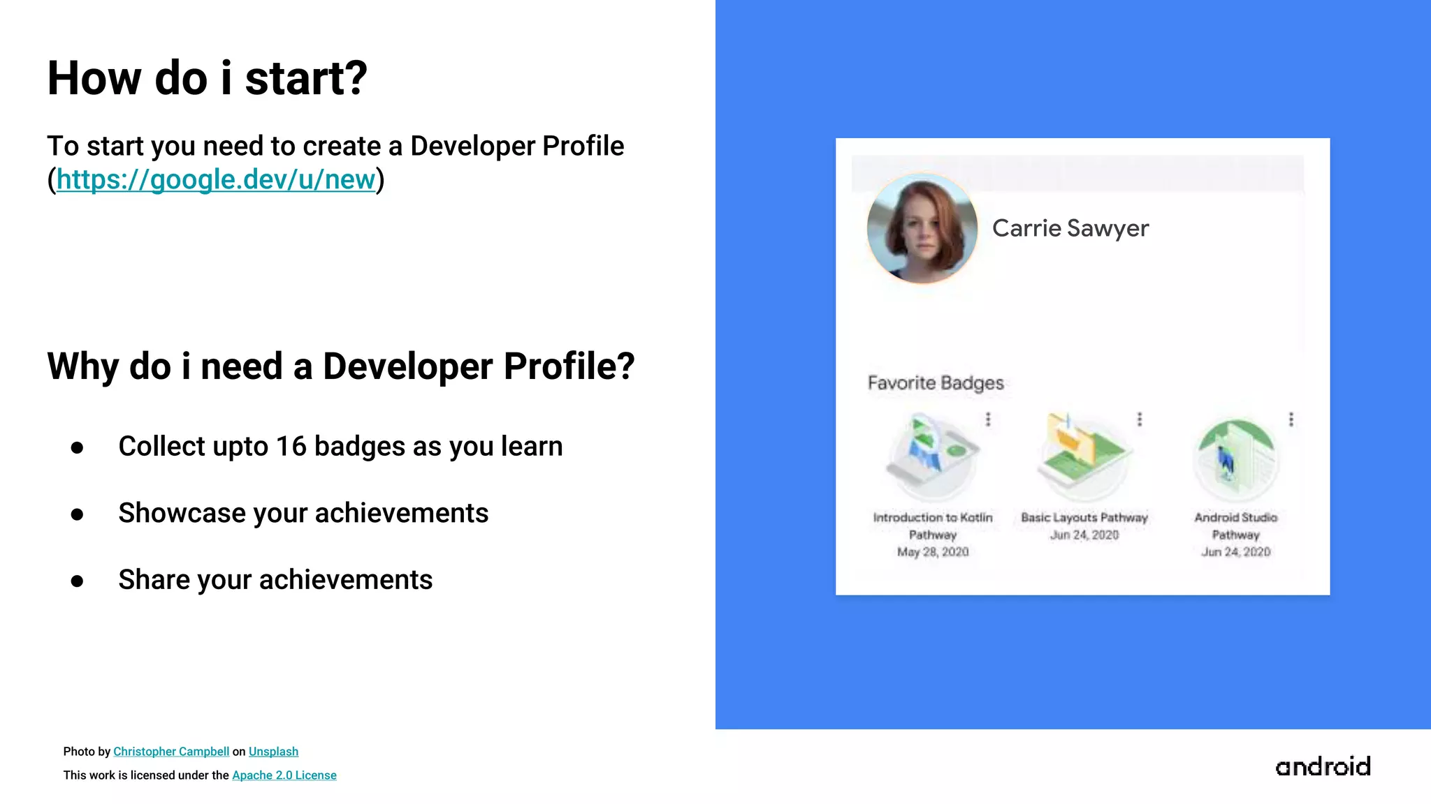 This work is licensed under the Apache 2.0 License
How do i start?
Carrie Sawyer
Photo by Christopher Campbell on Unsplash
To start you need to create a Developer Profile
(https://google.dev/u/new)
Why do i need a Developer Profile?
● Collect upto 16 badges as you learn
● Showcase your achievements
● Share your achievements
 