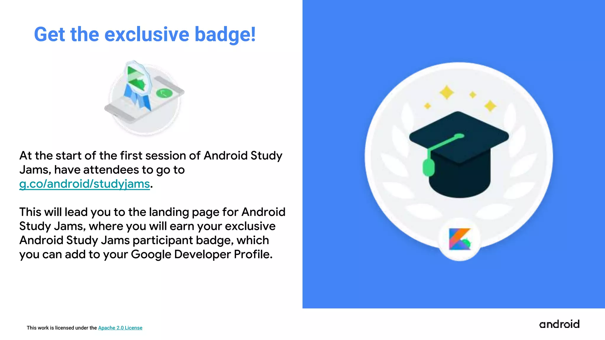 This work is licensed under the Apache 2.0 License
At the start of the first session of Android Study
Jams, have attendees to go to
g.co/android/studyjams.
This will lead you to the landing page for Android
Study Jams, where you will earn your exclusive
Android Study Jams participant badge, which
you can add to your Google Developer Profile.
Get the exclusive badge!
 