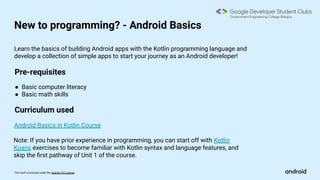 This work is licensed under the Apache 2.0 License
New to programming? - Android Basics
Pre-requisites
Android Basics in Kotlin Course
Learn the basics of building Android apps with the Kotlin programming language and
develop a collection of simple apps to start your journey as an Android developer!
● Basic computer literacy
● Basic math skills
Curriculum used
Note: If you have prior experience in programming, you can start off with Kotlin
Koans exercises to become familiar with Kotlin syntax and language features, and
skip the ﬁrst pathway of Unit 1 of the course.
 