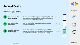 This work is licensed under the Apache 2.0 License
What will you learn?
14
13 Introduction to SQL,
Room, and Flow
Use Room for data
persistence
(1 hour)
(2 hours)
Learn the basics of reading and manipulating data with
SQL, and how to create and use relational databases in
an Android app with the Room library.
Use the Room library to allow your apps to read and
write from a database.
Badges
Android Basics
15
Learn when and how to use WorkManager, an API that
handles background work that needs to run regardless
of whether the application process is still running.
Schedule tasks with
WorkManager
(1 hour)
 