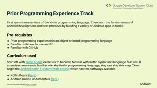 This work is licensed under the Apache 2.0 License
First learn the essentials of the Kotlin programming language. Then learn the fundamentals of
Android development and best practices by building a variety of Android apps in Kotlin.
Start off with Kotlin Koans exercises to become familiar with Kotlin syntax and language features. If
attendees are already familiar with the Kotlin programming language, they can skip this step. Then
begin the Android Kotlin Fundamentals course which has ten pathways available.
Pre-requisites
● Prior programming experience in an object-oriented programming language
● Familiar with how to use an IDE
● Familiar with GitHub
Curriculum used
● Kotlin Koans (here)
● Android Kotlin Fundamentals (here)
Prior Programming Experience Track
 