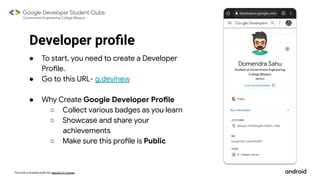 This work is licensed under the Apache 2.0 License
Developer proﬁle
● To start, you need to create a Developer
Profile.
● Go to this URL- g.dev/new
● Why Create Google Developer Profile
○ Collect various badges as you learn
○ Showcase and share your
achievements
○ Make sure this profile is Public
 