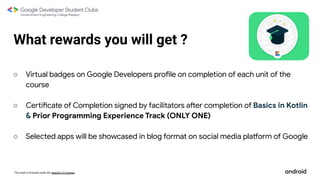 This work is licensed under the Apache 2.0 License
What rewards you will get ?
○ Virtual badges on Google Developers profile on completion of each unit of the
course
○ Certificate of Completion signed by facilitators after completion of Basics in Kotlin
& Prior Programming Experience Track (ONLY ONE)
○ Selected apps will be showcased in blog format on social media platform of Google
 