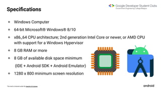 This work is licensed under the Apache 2.0 License
Speciﬁcations
० Windows Computer
० 64-bit Microsoft® Windows® 8/10
० x86_64 CPU architecture; 2nd generation Intel Core or newer, or AMD CPU
with support for a Windows Hypervisor
० 8 GB RAM or more
० 8 GB of available disk space minimum
(IDE + Android SDK + Android Emulator)
० 1280 x 800 minimum screen resolution
 