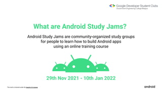 This work is licensed under the Apache 2.0 License
What are Android Study Jams?
Android Study Jams are community-organized study groups
for people to learn how to build Android apps
using an online training course
29th Nov 2021 - 10th Jan 2022
 