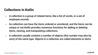 This work is licensed under the Apache 2.0 License
० A collection is a group of related items, like a list of words, or a set of
employee records.
० he collection can have the items ordered or unordered, and the items can be
unique or not.Kotlin provides numerous functions for adding or deleting
items, viewing, and manipulating collections.
० A collection usually contains a number of objects (this number may also be
zero) of the same type. Objects in a collection are called elements or items
Collections in Kotlin
 
