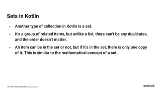 This work is licensed under the Apache 2.0 License
० Another type of collection in Kotlin is a set.
० It's a group of related items, but unlike a list, there can't be any duplicates,
and the order doesn't matter.
० An item can be in the set or not, but if it's in the set, there is only one copy
of it. This is similar to the mathematical concept of a set.
Sets in Kotlin
 