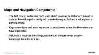 This work is licensed under the Apache 2.0 License
० The last type of collection you'll learn about is a map or dictionary. A map is
a set of key-value pairs, designed to make it easy to look up a value given a
particular key.
० Keys are unique, and each key maps to exactly one value, but the values can
have duplicates.
० Values in a map can be strings, numbers, or objects—even another
collection like a list or a set.
Maps and Navigation Components
 