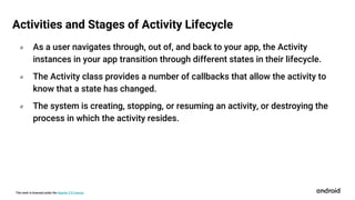 This work is licensed under the Apache 2.0 License
० As a user navigates through, out of, and back to your app, the Activity
instances in your app transition through different states in their lifecycle.
० The Activity class provides a number of callbacks that allow the activity to
know that a state has changed.
० The system is creating, stopping, or resuming an activity, or destroying the
process in which the activity resides.
Activities and Stages of Activity Lifecycle
 