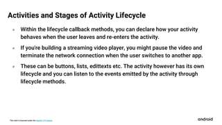 This work is licensed under the Apache 2.0 License
० Within the lifecycle callback methods, you can declare how your activity
behaves when the user leaves and re-enters the activity.
० If you're building a streaming video player, you might pause the video and
terminate the network connection when the user switches to another app.
० These can be buttons, lists, edittexts etc. The activity however has its own
lifecycle and you can listen to the events emitted by the activity through
lifecycle methods.
Activities and Stages of Activity Lifecycle
 