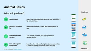 This work is licensed under the Apache 2.0 License
What will you learn?
6
5 Get user input
Display a scrollable
list
Learn how to get user input within an app by building a
tip calculator app.
Learn how to display a list of text and images in an
app.
Badges
Android Basics
7
Navigate between
screens
Add another screen to your app by adding a
second activity.
8
Intro to Navigation
Component
Learn how the Jetpack Navigation component makes
it easier to manage navigation within your app.
 