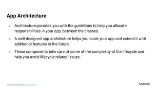 This work is licensed under the Apache 2.0 License
० Architecture provides you with the guidelines to help you allocate
responsibilities in your app, between the classes.
० A well-designed app architecture helps you scale your app and extend it with
additional features in the future.
० These components take care of some of the complexity of the lifecycle and
help you avoid lifecycle related issues.
App Architecture
 