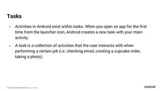 This work is licensed under the Apache 2.0 License
० Activities in Android exist within tasks. When you open an app for the first
time from the launcher icon, Android creates a new task with your main
activity.
० A task is a collection of activities that the user interacts with when
performing a certain job (i.e. checking email, creating a cupcake order,
taking a photo).
Tasks
 