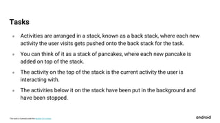 This work is licensed under the Apache 2.0 License
० Activities are arranged in a stack, known as a back stack, where each new
activity the user visits gets pushed onto the back stack for the task.
० You can think of it as a stack of pancakes, where each new pancake is
added on top of the stack.
० The activity on the top of the stack is the current activity the user is
interacting with.
० The activities below it on the stack have been put in the background and
have been stopped.
Tasks
 