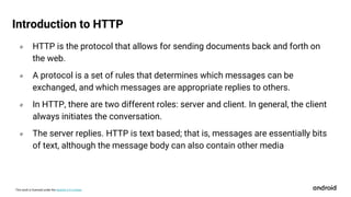 This work is licensed under the Apache 2.0 License
० HTTP is the protocol that allows for sending documents back and forth on
the web.
० A protocol is a set of rules that determines which messages can be
exchanged, and which messages are appropriate replies to others.
० In HTTP, there are two different roles: server and client. In general, the client
always initiates the conversation.
० The server replies. HTTP is text based; that is, messages are essentially bits
of text, although the message body can also contain other media
Introduction to HTTP
 