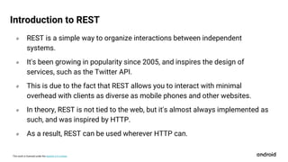 This work is licensed under the Apache 2.0 License
० REST is a simple way to organize interactions between independent
systems.
० It's been growing in popularity since 2005, and inspires the design of
services, such as the Twitter API.
० This is due to the fact that REST allows you to interact with minimal
overhead with clients as diverse as mobile phones and other websites.
० In theory, REST is not tied to the web, but it's almost always implemented as
such, and was inspired by HTTP.
० As a result, REST can be used wherever HTTP can.
Introduction to REST
 
