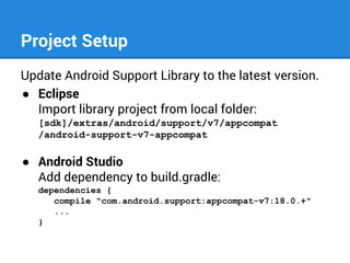 Project Setup
Update Android Support Library to the latest version.
● Eclipse
Import library project from local folder:
[sdk]/extras/android/support/v7/appcompat
/android-support-v7-appcompat

● Android Studio
Add dependency to build.gradle:
dependencies {
compile "com.android.support:appcompat-v7:18.0.+"
...
}

 