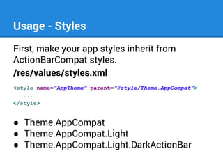 Usage - Styles
First, make your app styles inherit from
ActionBarCompat styles.
/res/values/styles.xml
<style name="AppTheme" parent="@style/Theme.AppCompat">
...
</style>

● Theme.AppCompat
● Theme.AppCompat.Light
● Theme.AppCompat.Light.DarkActionBar

 