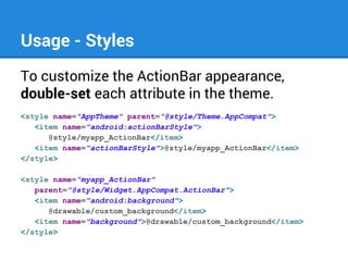 Usage - Styles
To customize the ActionBar appearance,
double-set each attribute in the theme.
<style name="AppTheme" parent="@style/Theme.AppCompat">
<item name="android:actionBarStyle">
@style/myapp_ActionBar</item>
<item name="actionBarStyle">@style/myapp_ActionBar</item>
</style>
<style name="myapp_ActionBar"
parent="@style/Widget.AppCompat.ActionBar">
<item name="android:background">
@drawable/custom_background</item>
<item name="background">@drawable/custom_background</item>
</style>

 