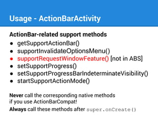 Usage - ActionBarActivity
ActionBar-related support methods
● getSupportActionBar()
● supportInvalidateOptionsMenu()
● supportRequestWindowFeature() [not in ABS]
● setSupportProgress()
● setSupportProgressBarIndeterminateVisibility()
● startSupportActionMode()
Never call the corresponding native methods
if you use ActionBarCompat!
Always call these methods after super.onCreate()

 