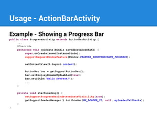 Usage - ActionBarActivity
Example - Showing a Progress Bar
public class ProgressActivity extends ActionBarActivity {
...
@Override
protected void onCreate(Bundle savedInstanceState) {
super.onCreate(savedInstanceState);
supportRequestWindowFeature(Window.FEATURE_INDETERMINATE_PROGRESS);
setContentView(R.layout.content);
ActionBar bar = getSupportActionBar();
bar.setDisplayHomeAsUpEnabled(true);
bar.setTitle("Hello DevFest!");
...
}
private void startLoading() {
setSupportProgressBarIndeterminateVisibility(true);
getSupportLoaderManager().initLoader(MY_LOADER_ID, null, myLoaderCallbacks);
}
}

 