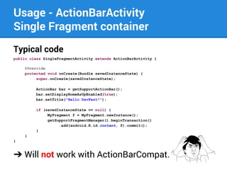 Usage - ActionBarActivity
Single Fragment container
Typical code
public class SingleFragmentActivity extends ActionBarActivity {
@Override
protected void onCreate(Bundle savedInstanceState) {
super.onCreate(savedInstanceState);
ActionBar bar = getSupportActionBar();
bar.setDisplayHomeAsUpEnabled(true);
bar.setTitle("Hello DevFest!");
if (savedInstanceState == null) {
MyFragment f = MyFragment.newInstance();
getSupportFragmentManager().beginTransaction()
.add(android.R.id.content, f).commit();
}
}
}

➔ Will not work with ActionBarCompat.

 