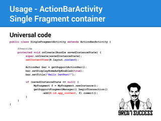 Usage - ActionBarActivity
Single Fragment container
Universal code
public class SingleFragmentActivity extends ActionBarActivity {
@Override
protected void onCreate(Bundle savedInstanceState) {
super.onCreate(savedInstanceState);
setContentView(R.layout.content);
ActionBar bar = getSupportActionBar();
bar.setDisplayHomeAsUpEnabled(true);
bar.setTitle("Hello DevFest!");
if (savedInstanceState == null) {
MyFragment f = MyFragment.newInstance();
getSupportFragmentManager().beginTransaction()
.add(R.id.app_content, f).commit();
}
}
}

 