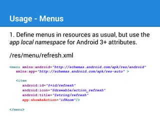 Usage - Menus
1. Define menus in resources as usual, but use the
app local namespace for Android 3+ attributes.
/res/menu/refresh.xml
<menu xmlns:android="http://schemas.android.com/apk/res/android"
xmlns:app="http://schemas.android.com/apk/res-auto" >
<item
android:id="@+id/refresh"
android:icon="@drawable/action_refresh"
android:title="@string/refresh"
app:showAsAction="ifRoom"/>
</menu>

 