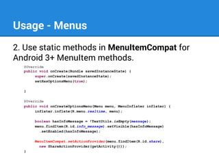 Usage - Menus
2. Use static methods in MenuItemCompat for
Android 3+ MenuItem methods.
@Override
public void onCreate(Bundle savedInstanceState) {
super.onCreate(savedInstanceState);
setHasOptionsMenu(true);
}
@Override
public void onCreateOptionsMenu(Menu menu, MenuInflater inflater) {
inflater.inflate(R.menu.realtime, menu);
boolean hasInfoMessage = !TextUtils.isEmpty(message);
menu.findItem(R.id.info_message).setVisible(hasInfoMessage)
.setEnabled(hasInfoMessage);
MenuItemCompat.setActionProvider(menu.findItem(R.id.share),
new ShareActionProvider(getActivity()));
}

 