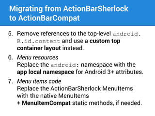 Migrating from ActionBarSherlock
to ActionBarCompat
5. Remove references to the top-level android.
R.id.content and use a custom top
container layout instead.
6. Menu resources
Replace the android: namespace with the
app local namespace for Android 3+ attributes.
7. Menu items code
Replace the ActionBarSherlock MenuItems
with the native MenuItems
+ MenuItemCompat static methods, if needed.

 