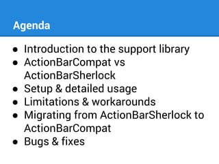 Agenda
● Introduction to the support library
● ActionBarCompat vs
ActionBarSherlock
● Setup & detailed usage
● Limitations & workarounds
● Migrating from ActionBarSherlock to
ActionBarCompat
● Bugs & fixes

 