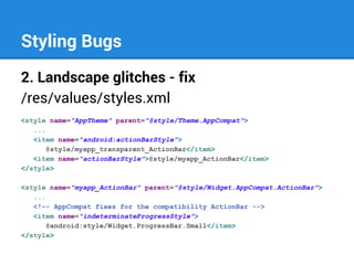 Styling Bugs
2. Landscape glitches - fix
/res/values/styles.xml
<style name="AppTheme" parent="@style/Theme.AppCompat">
...
<item name="android:actionBarStyle">
@style/myapp_transparent_ActionBar</item>
<item name="actionBarStyle">@style/myapp_ActionBar</item>
</style>
<style name="myapp_ActionBar" parent="@style/Widget.AppCompat.ActionBar">
...
<!-- AppCompat fixes for the compatibility ActionBar -->
<item name="indeterminateProgressStyle">
@android:style/Widget.ProgressBar.Small</item>
</style>

 