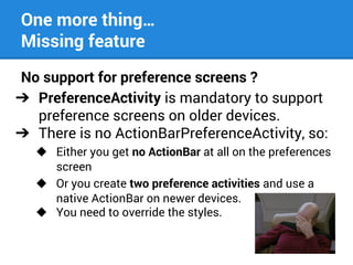 One more thing…
Missing feature
No support for preference screens ?
➔ PreferenceActivity is mandatory to support
preference screens on older devices.
➔ There is no ActionBarPreferenceActivity, so:
◆ Either you get no ActionBar at all on the preferences
screen
◆ Or you create two preference activities and use a
native ActionBar on newer devices.
◆ You need to override the styles.

 