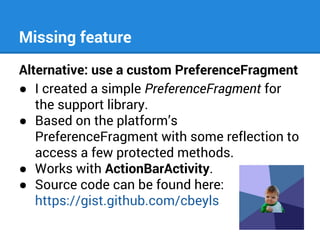 Missing feature
Alternative: use a custom PreferenceFragment
● I created a simple PreferenceFragment for
the support library.
● Based on the platform’s
PreferenceFragment with some reflection to
access a few protected methods.
● Works with ActionBarActivity.
● Source code can be found here:
https://gist.github.com/cbeyls

 