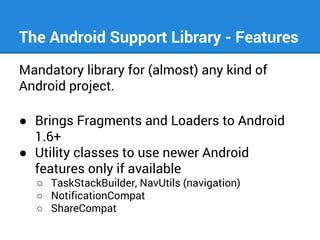 The Android Support Library - Features
Mandatory library for (almost) any kind of
Android project.
● Brings Fragments and Loaders to Android
1.6+
● Utility classes to use newer Android
features only if available
○ TaskStackBuilder, NavUtils (navigation)
○ NotificationCompat
○ ShareCompat

 