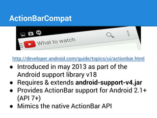 ActionBarCompat

http://developer.android.com/guide/topics/ui/actionbar.html

● Introduced in may 2013 as part of the
Android support library v18
● Requires & extends android-support-v4.jar
● Provides ActionBar support for Android 2.1+
(API 7+)
● Mimics the native ActionBar API

 