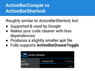 ActionBarCompat vs
ActionBarSherlock
Roughly similar to ActionBarSherlock, but:
● Supported & used by Google
● Makes your code cleaner with less
dependencies
● Produces a slightly smaller apk file
● Fully supports ActionBarDrawerToggle

 